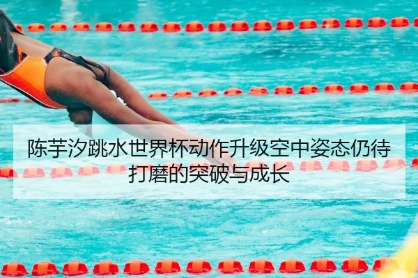 陈芋汐跳水世界杯动作升级空中姿态仍待打磨的突破与成长